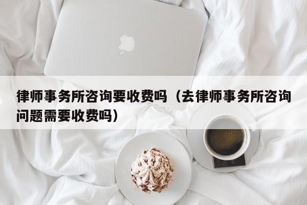 律师事务所咨询要收费吗(去律师事务所咨询问题需要收费吗)