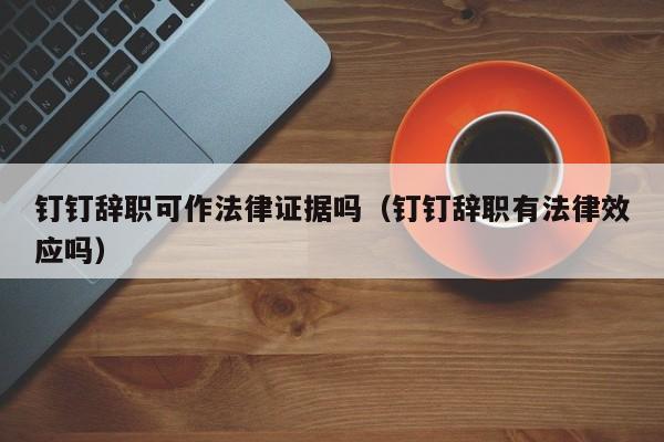 钉钉辞职可作法律证据吗(钉钉辞职有法律效应吗)
