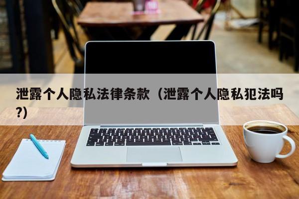 泄露个人隐私法律条款(泄露个人隐私犯法吗?)