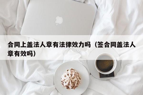 合同上盖法人章有法律效力吗(签合同盖法人章有效吗)
