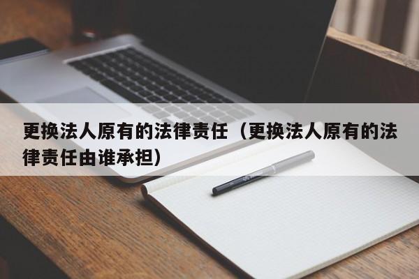 更换法人原有的法律责任(更换法人原有的法律责任由谁承担)