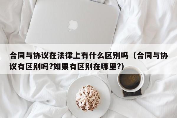 合同与协议在法律上有什么区别吗(合同与协议有区别吗?如果有区别在哪里?)