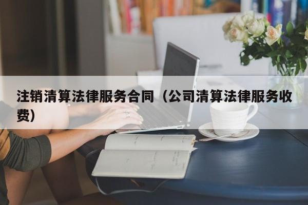 注销清算法律服务合同(公司清算法律服务收费)