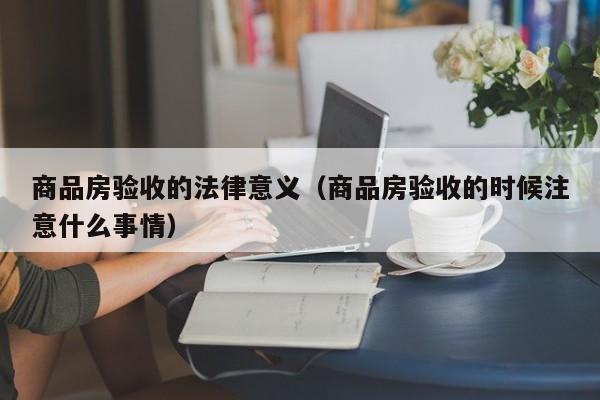 商品房验收的法律意义(商品房验收的时候注意什么事情)