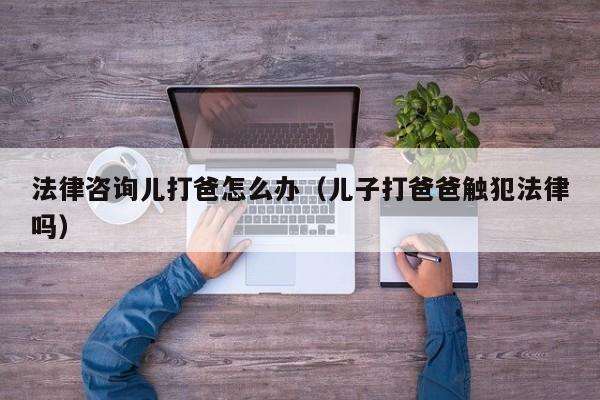 法律咨询儿打爸怎么办(儿子打爸爸触犯法律吗)