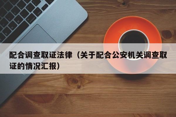 配合调查取证法律(关于配合公安机关调查取证的情况汇报)
