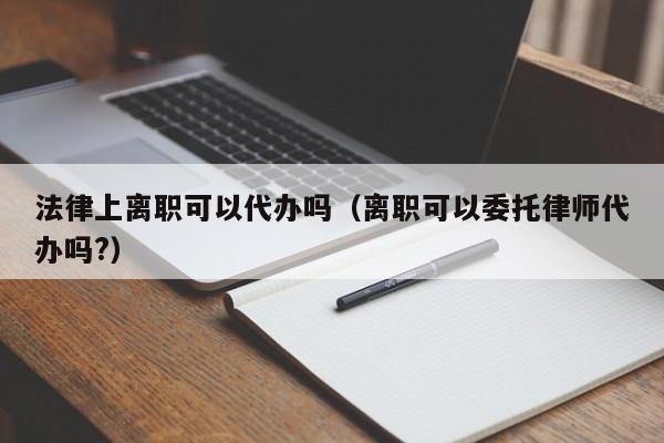 法律上离职可以代办吗(离职可以委托律师代办吗?)