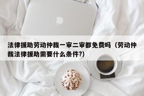 法律援助劳动仲裁一审二审都免费吗(劳动仲裁法律援助需要什么条件?)
