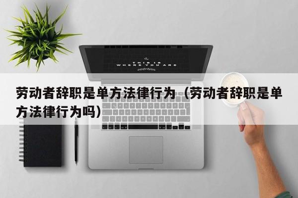 劳动者辞职是单方法律行为(劳动者辞职是单方法律行为吗)