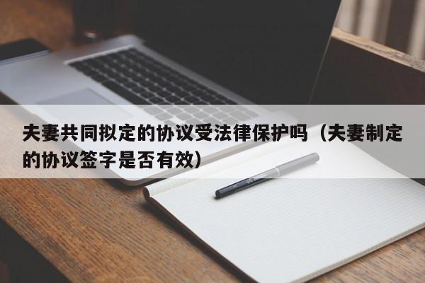 夫妻共同拟定的协议受法律保护吗(夫妻制定的协议签字是否有效)