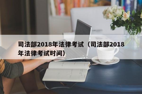 司法部2018年法律考试(司法部2018年法律考试时间)