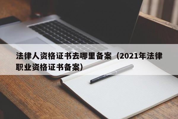 法律人资格证书去哪里备案(2021年法律职业资格证书备案)