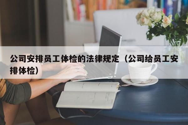 公司安排员工体检的法律规定(公司给员工安排体检)