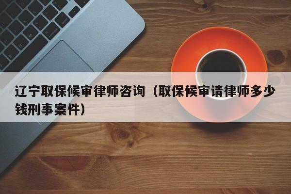 辽宁取保候审律师咨询(取保候审请律师多少钱刑事案件)